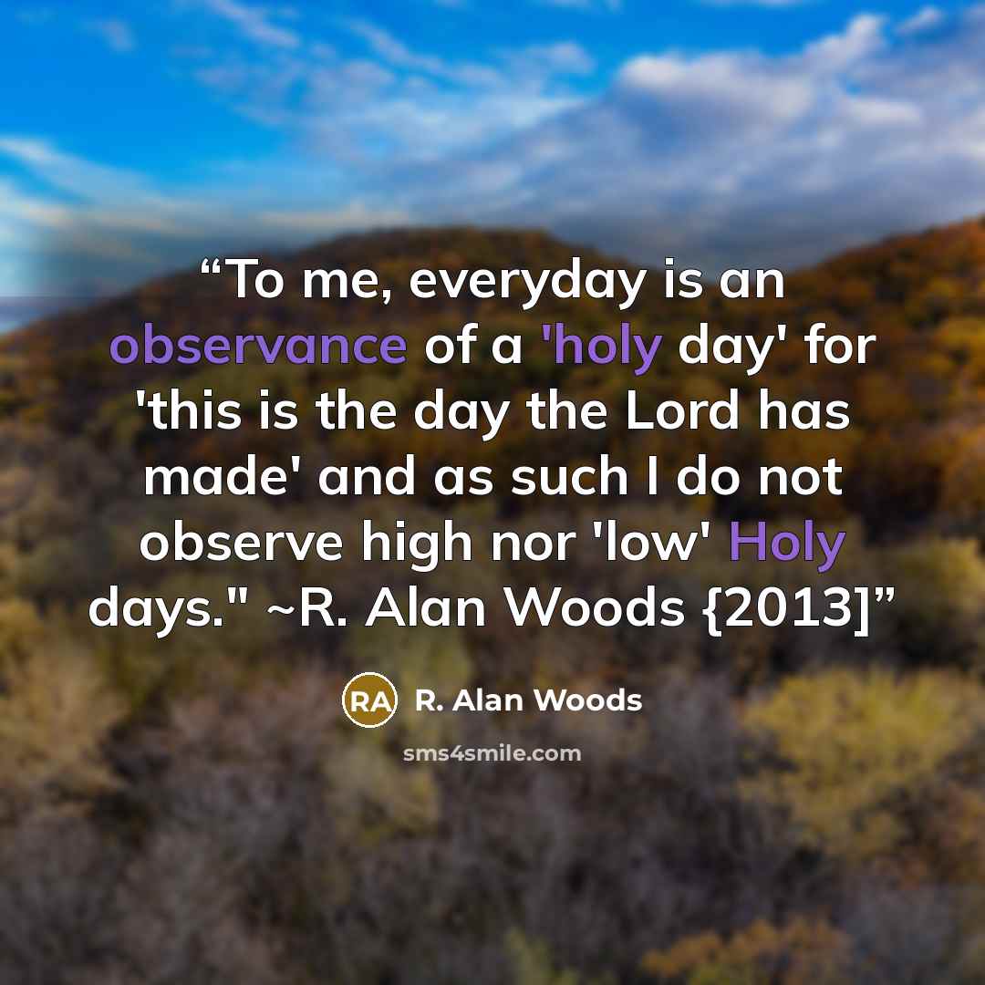 “To me, everyday is an observance of a 'holy day' for 'this is the day the Lord has made' and as such I do not observe high nor 'low' Holy days." ~R. Alan Woods {2013]” quote by R. Alan Woods