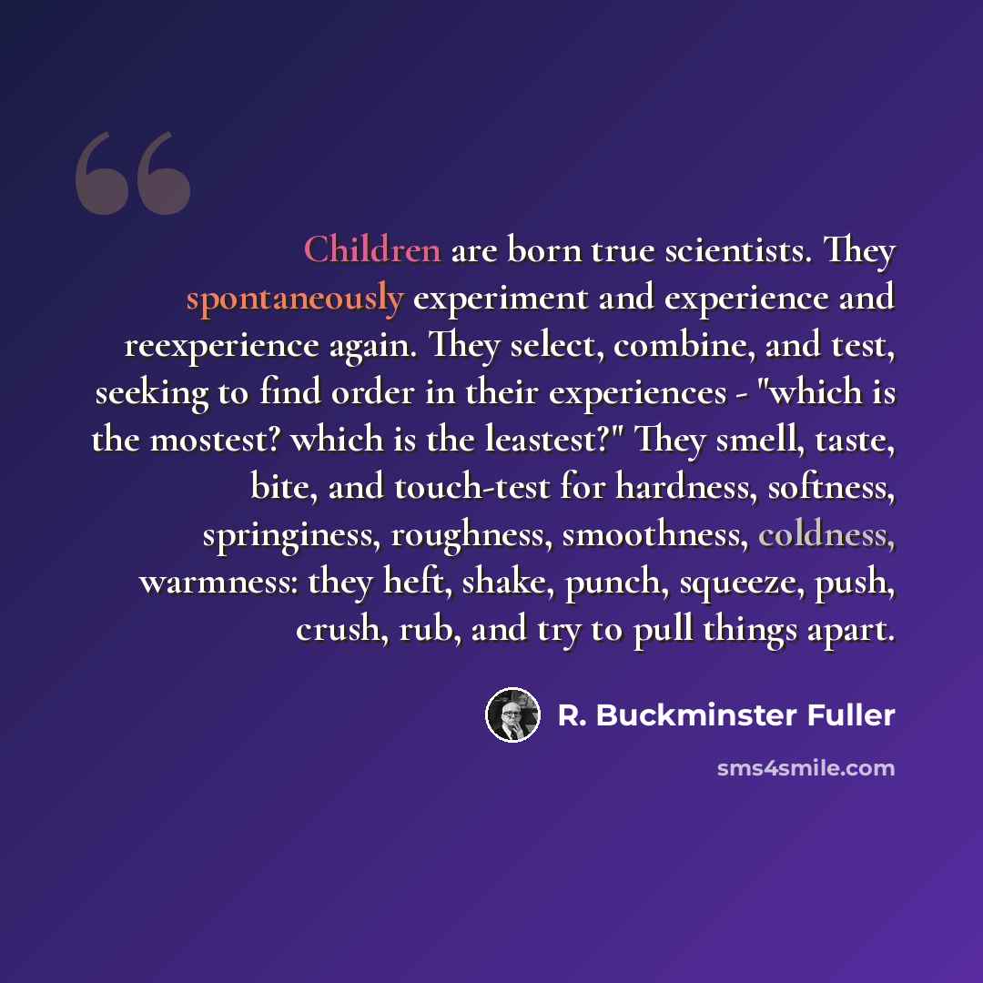 “Children are born true scientists. They spontaneously experiment and experience and reexperience again. They select, combine, and test, seeking to find order in their experiences - "which is the mostest? which is the leastest?" They smell, taste, bite, and touch-test for hardness, softness…” quote by R. Buckminster Fuller