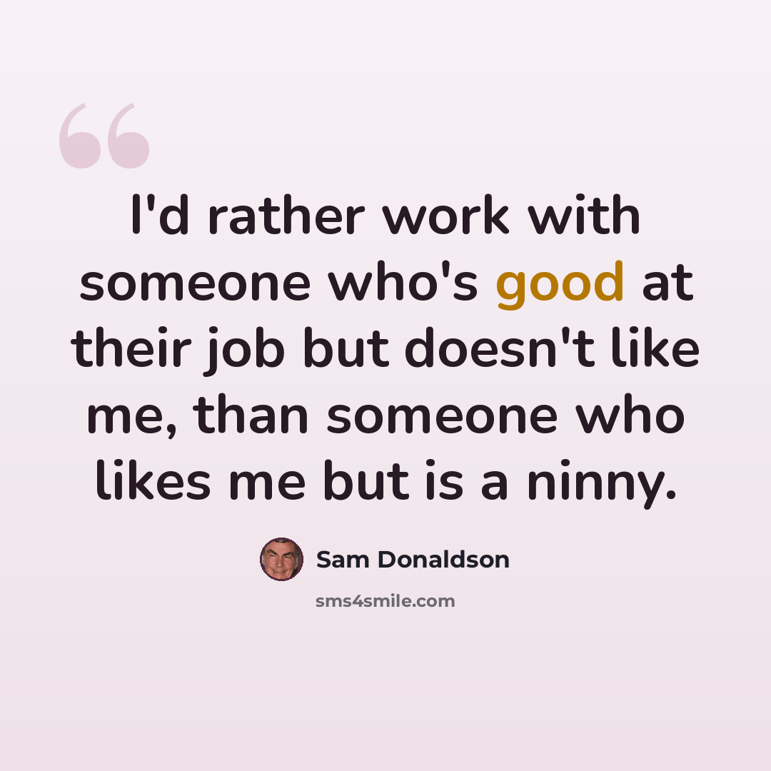 “I'd rather work with someone who's good at their job but doesn't like me, than someone who likes me but is a ninny.” quote by Sam Donaldson