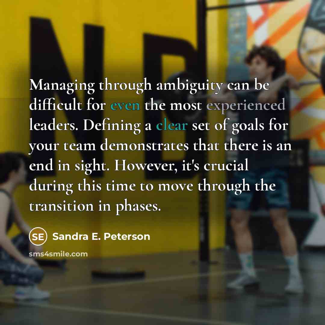 “Managing through ambiguity can be difficult for even the most experienced leaders. Defining a clear set of goals for your team demonstrates that there is an end in sight. However, it's crucial during this time to move through the transition in phases.” quote by Sandra E. Peterson