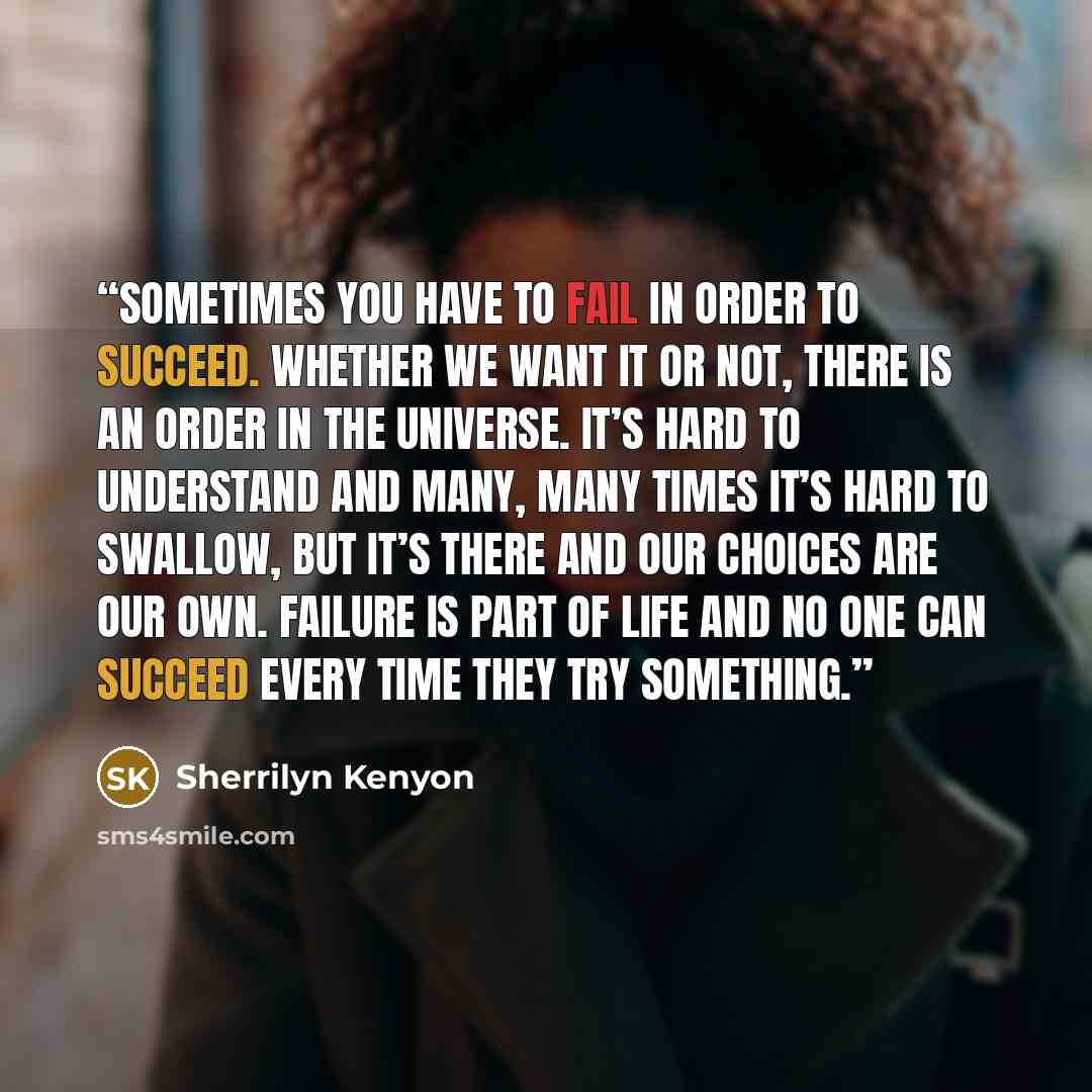 “sometimes you have to fail in order to succeed. Whether we want it or not, there is an order in the universe. It’s hard to understand and many, many times it’s hard to swallow, but it’s there and our choices are our own. Failure is part of life and no one can succeed every time they try something.” quote by Sherrilyn Kenyon