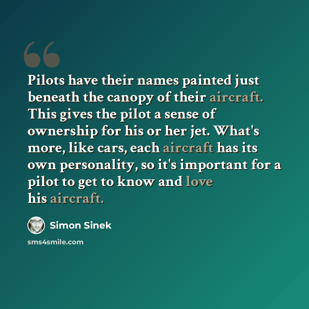 “Pilots have their names painted just beneath the canopy of their aircraft. This gives the pilot a sense of ownership for his or her jet. What's more, like cars, each aircraft has its own personality, so it's important for a pilot to get to know and love his aircraft.” quote by Simon Sinek