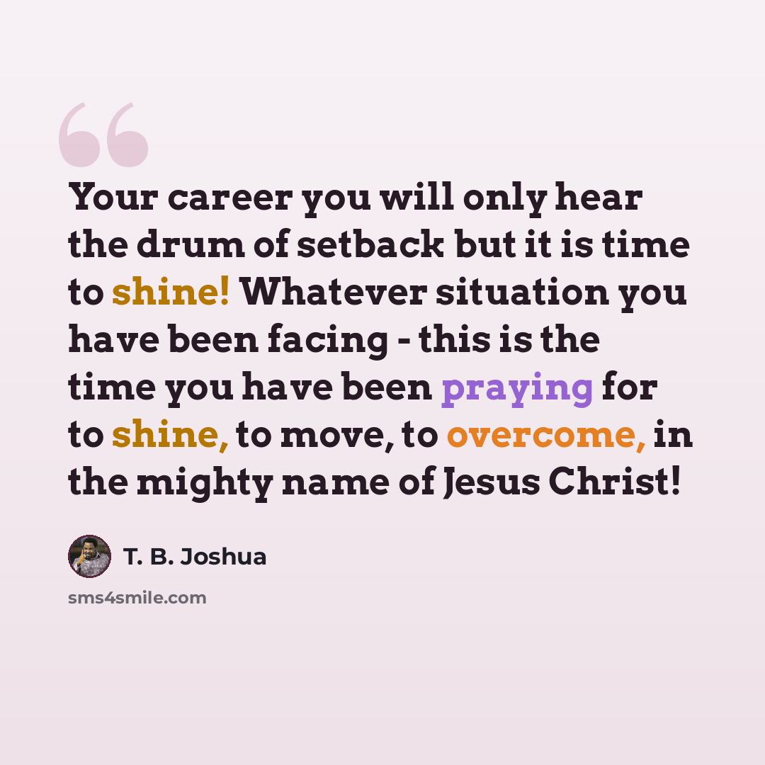 “Your career you will only hear the drum of setback but it is time to shine! Whatever situation you have been facing - this is the time you have been praying for to shine, to move, to overcome, in the mighty name of Jesus Christ!” quote by T. B. Joshua