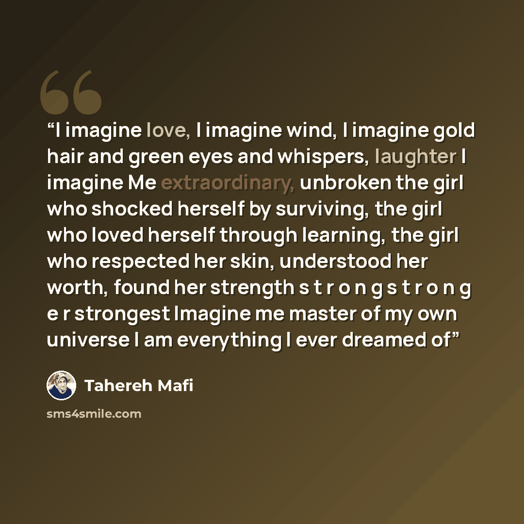 “I imagine love, I imagine wind, I imagine gold hair and green eyes and whispers, laughter I imagine Me extraordinary, unbroken the girl who shocked herself by surviving, the girl who loved herself through learning, the girl who respected her skin, understood her worth, found her strength s t r o n…” quote by Tahereh Mafi