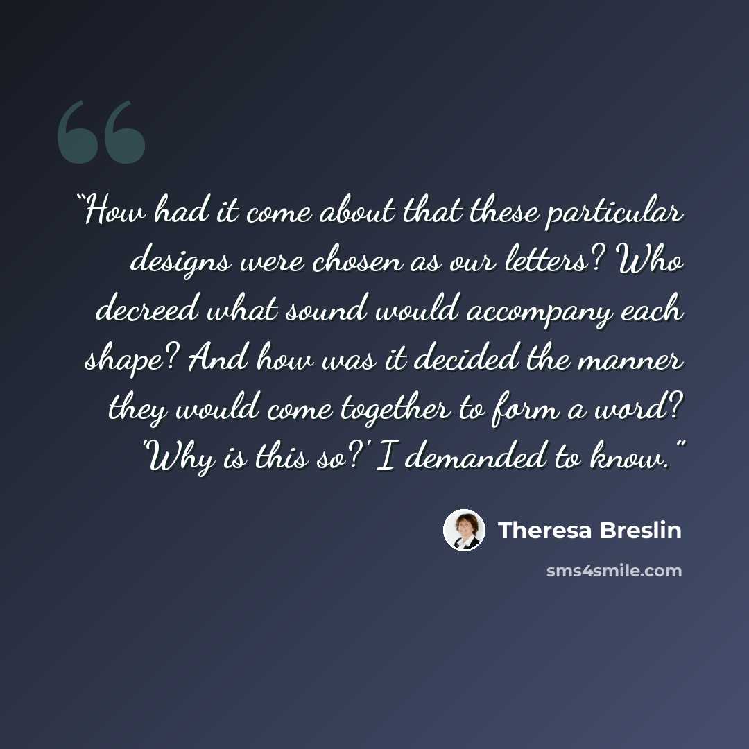“How had it come about that these particular designs were chosen as our letters? Who decreed what sound would accompany each shape? And how was it decided the manner they would come together to form a word? 'Why is this so?' I demanded to know.” quote by Theresa Breslin