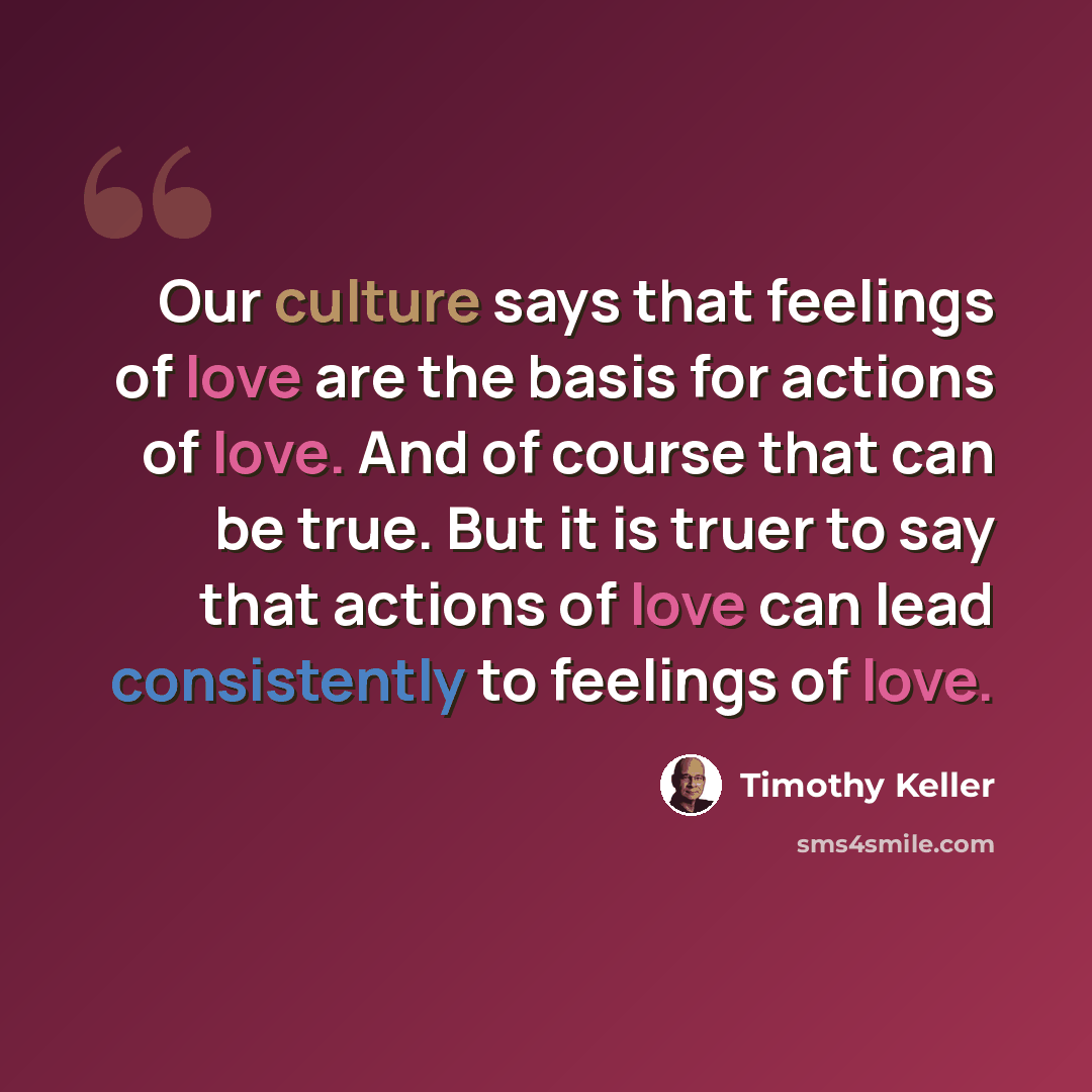 “Our culture says that feelings of love are the basis for actions of love. And of course that can be true. But it is truer to say that actions of love can lead consistently to feelings of love.” quote by Timothy Keller