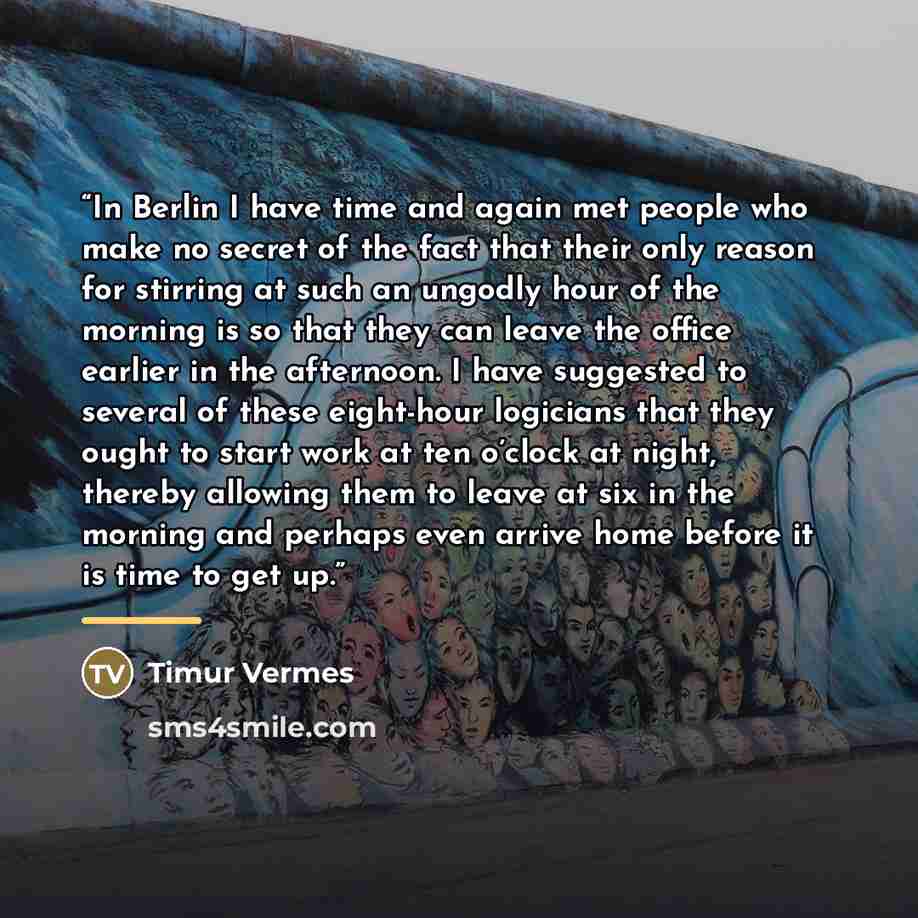 “In Berlin I have time and again met people who make no secret of the fact that their only reason for stirring at such an ungodly hour of the morning is so that they can leave the office earlier in the afternoon. I have suggested to several of these eight-hour logicians that they ought to start…” quote by Timur Vermes