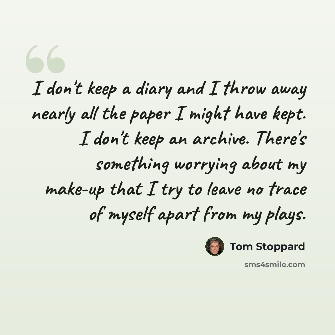 “I don't keep a diary and I throw away nearly all the paper I might have kept. I don't keep an archive. There's something worrying about my make-up that I try to leave no trace of myself apart from my plays.” quote by Tom Stoppard