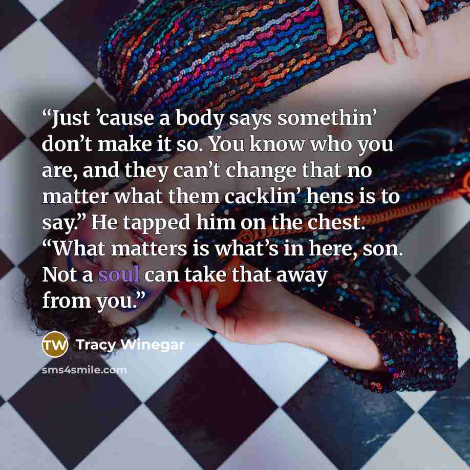 “Just ’cause a body says somethin’ don’t make it so. You know who you are, and they can’t change that no matter what them cacklin’ hens is to say.” He tapped him on the chest. “What matters is what’s in here, son. Not a soul can take that away from you.” quote by Tracy Winegar