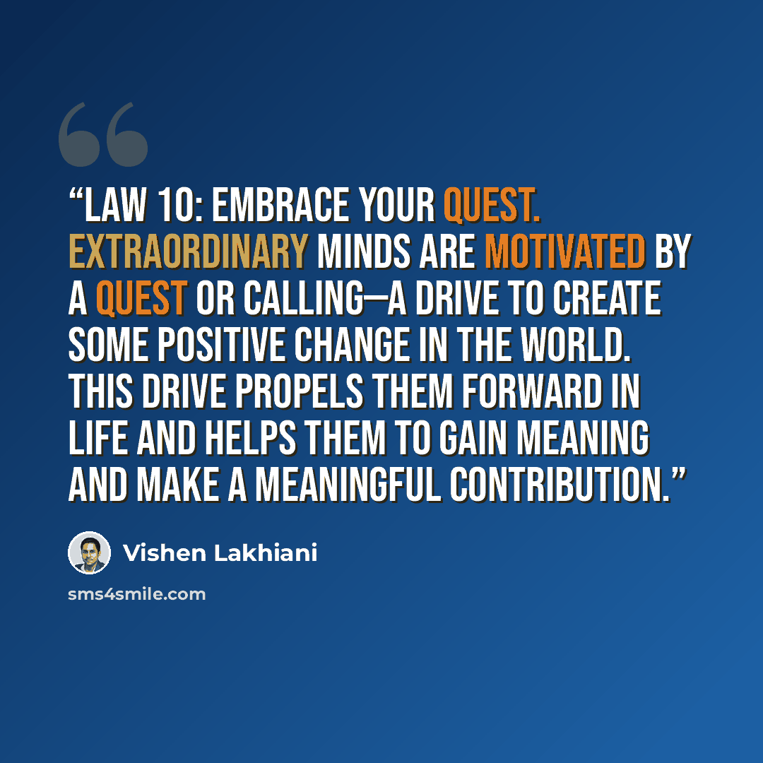 “Law 10: Embrace your quest. Extraordinary minds are motivated by a quest or calling—a drive to create some positive change in the world. This drive propels them forward in life and helps them to gain meaning and make a meaningful contribution.” quote by Vishen Lakhiani