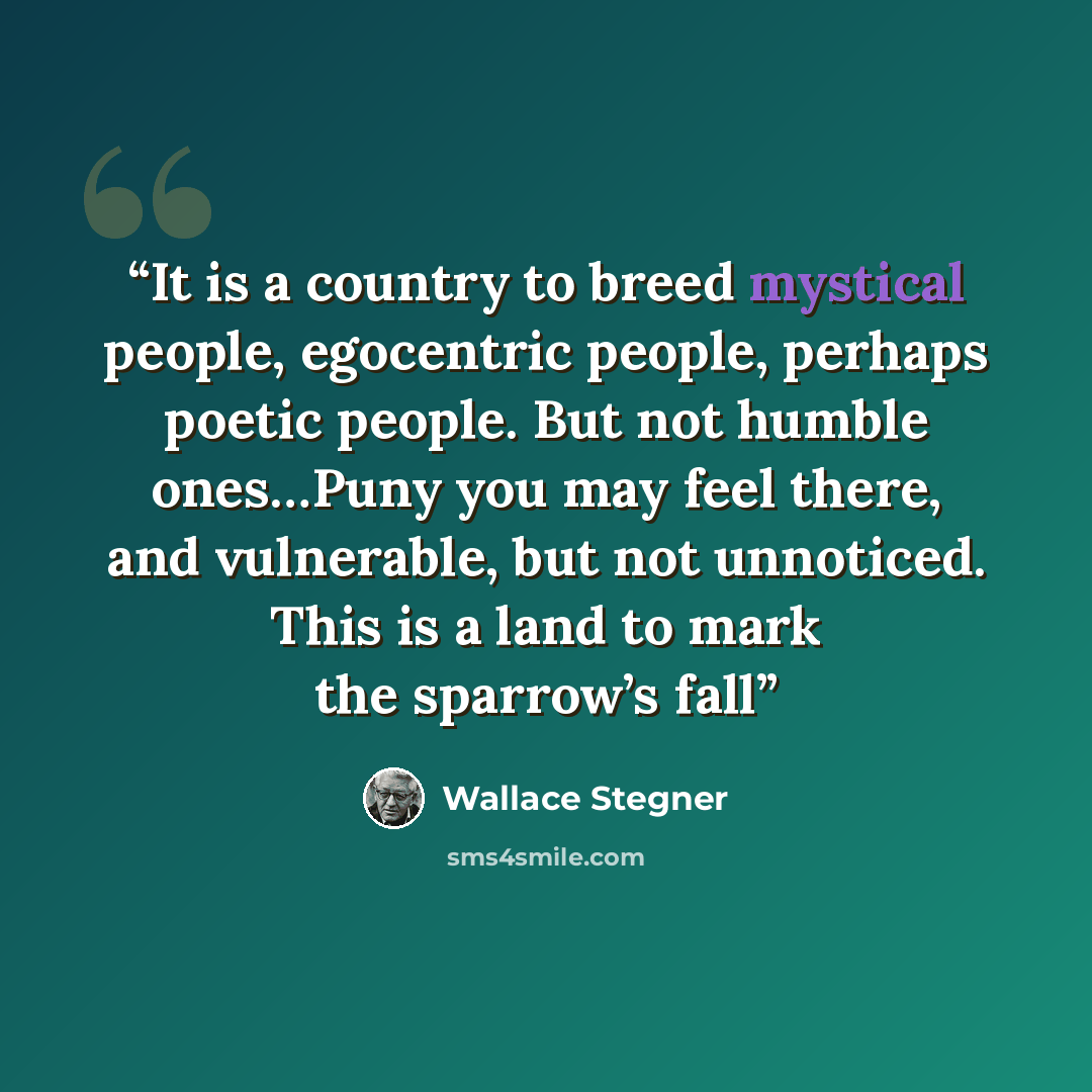 “It is a country to breed mystical people, egocentric people, perhaps poetic people. But not humble ones…Puny you may feel there, and vulnerable, but not unnoticed. This is a land to mark the sparrow’s fall” quote by Wallace Stegner