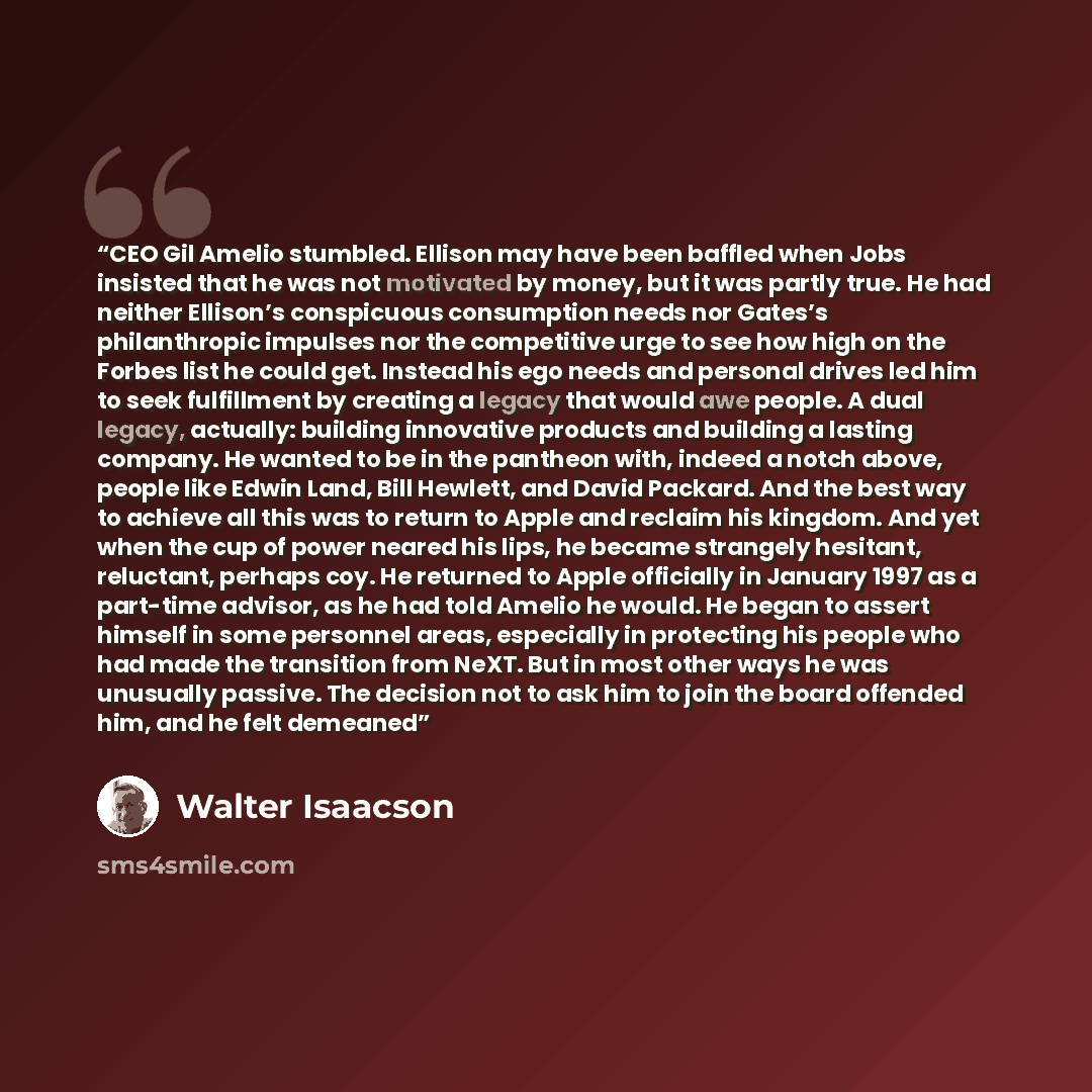 “CEO Gil Amelio stumbled. Ellison may have been baffled when Jobs insisted that he was not motivated by money, but it was partly true. He had neither Ellison’s conspicuous consumption needs nor Gates’s philanthropic impulses nor the competitive urge to see how high on the Forbes list he could get…” quote by Walter Isaacson