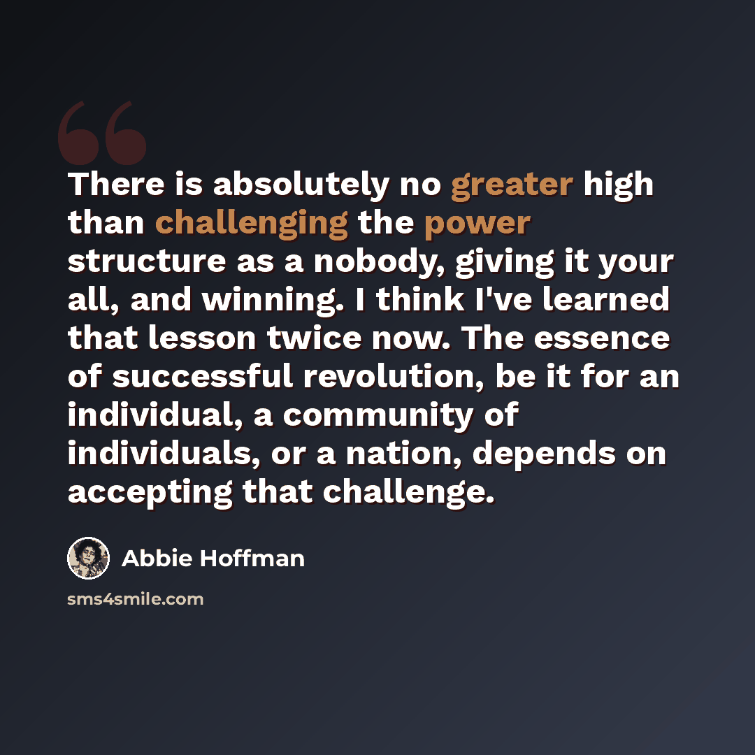 “There is absolutely no greater high than challenging the power structure as a nobody, giving it your all, and winning. I think I've learned that lesson twice now. The essence of successful revolution, be it for an individual, a community of individuals, or a nation, depends on accepting that…” quote by Abbie Hoffman