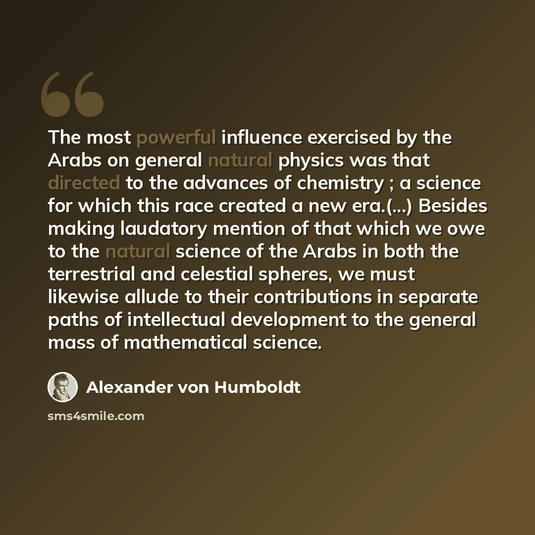 “The most powerful influence exercised by the Arabs on general natural physics was that directed to the advances of chemistry ; a science for which this race created a new era.(...) Besides making laudatory mention of that which we owe to the natural science of the Arabs in both the terrestrial and…” quote by Alexander von Humboldt