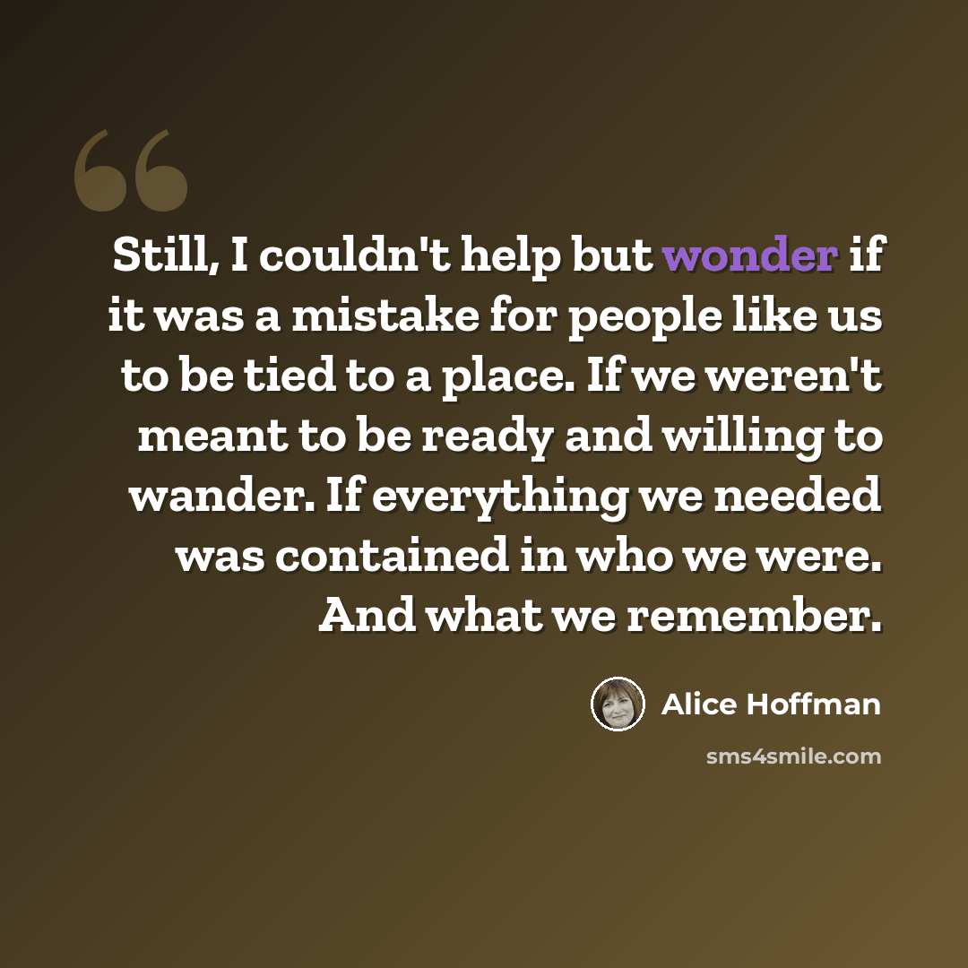 “Still, I couldn't help but wonder if it was a mistake for people like us to be tied to a place. If we weren't meant to be ready and willing to wander. If everything we needed was contained in who we were. And what we remember.” quote by Alice Hoffman