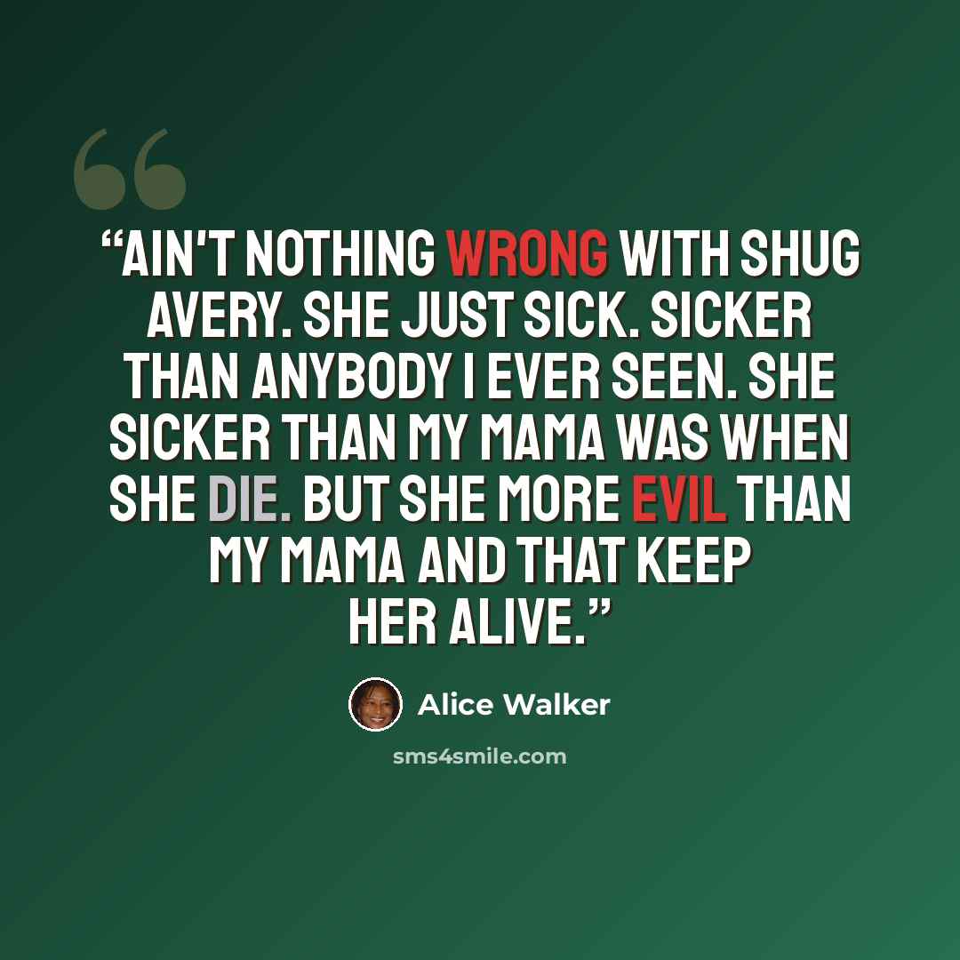 “Ain't nothing wrong with Shug Avery. She just sick. Sicker than anybody I ever seen. She sicker than my mama was when she die. But she more evil than my mama and that keep her alive.” quote by Alice Walker
