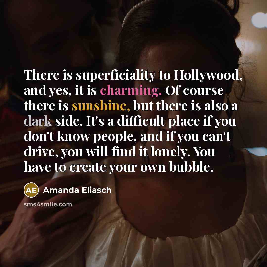 “There is superficiality to Hollywood, and yes, it is charming. Of course there is sunshine, but there is also a dark side. It's a difficult place if you don't know people, and if you can't drive, you will find it lonely. You have to create your own bubble.” quote by Amanda Eliasch