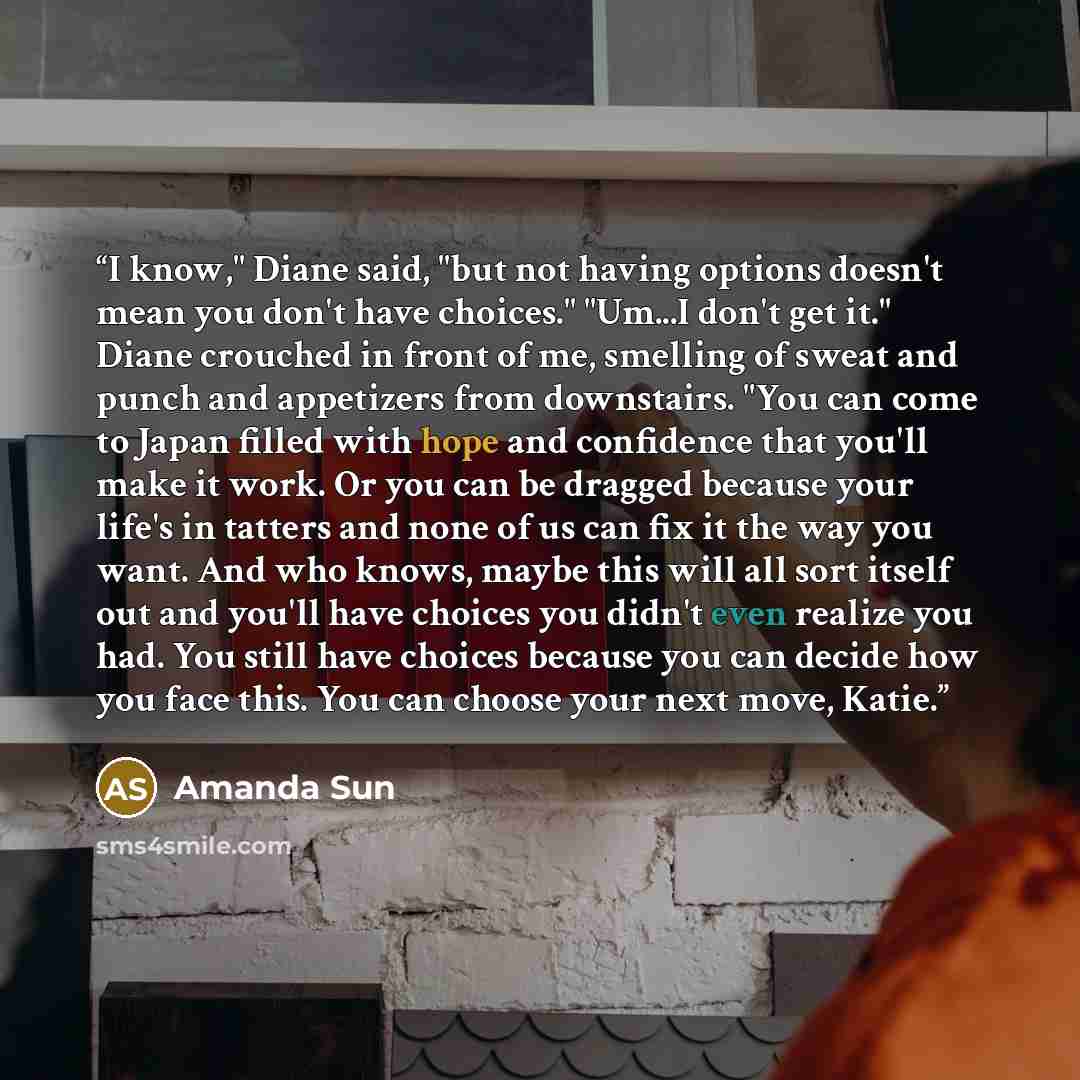 “I know," Diane said, "but not having options doesn't mean you don't have choices." "Um...I don't get it." Diane crouched in front of me, smelling of sweat and punch and appetizers from downstairs. "You can come to Japan filled with hope and confidence that you'll make it work. Or you can be…” quote by Amanda Sun