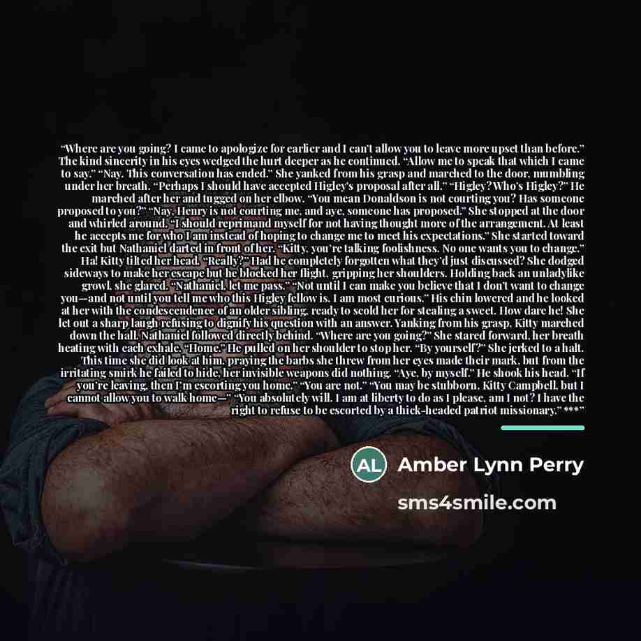 “Where are you going? I came to apologize for earlier and I can’t allow you to leave more upset than before.” The kind sincerity in his eyes wedged the hurt deeper as he continued. “Allow me to speak that which I came to say.” “Nay. This conversation has ended.” She yanked from his grasp and…” quote by Amber Lynn Perry