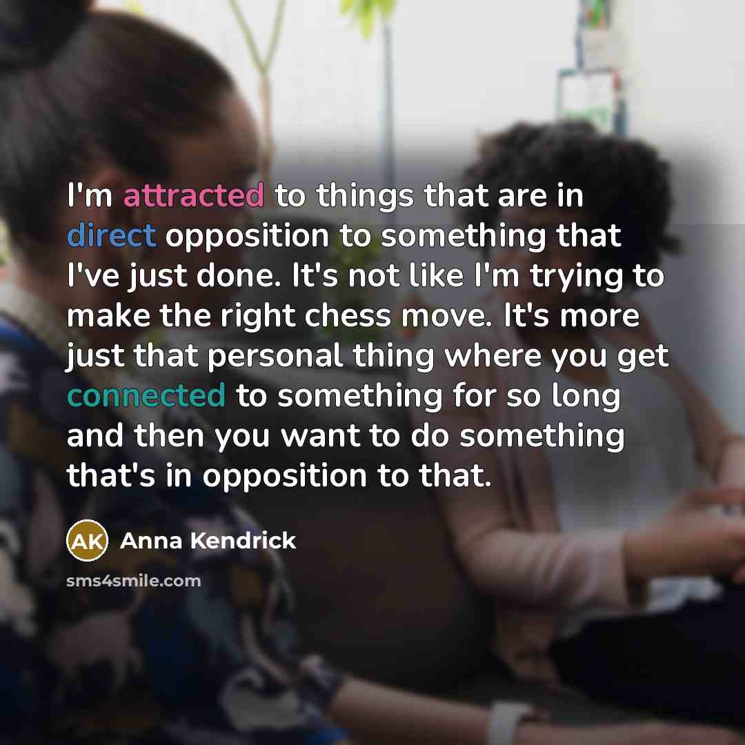 “I'm attracted to things that are in direct opposition to something that I've just done. It's not like I'm trying to make the right chess move. It's more just that personal thing where you get connected to something for so long and then you want to do something that's in opposition to that.” quote by Anna Kendrick