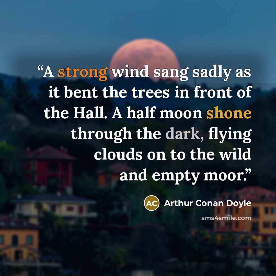 “A strong wind sang sadly as it bent the trees in front of the Hall. A half moon shone through the dark, flying clouds on to the wild and empty moor.” quote by Arthur Conan Doyle