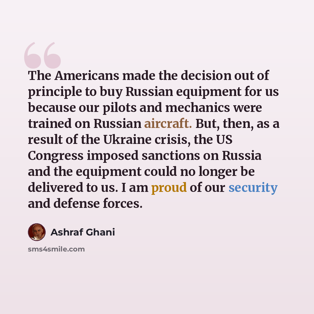 “The Americans made the decision out of principle to buy Russian equipment for us because our pilots and mechanics were trained on Russian aircraft. But, then, as a result of the Ukraine crisis, the US Congress imposed sanctions on Russia and the equipment could no longer be delivered to us. I am…” quote by Ashraf Ghani