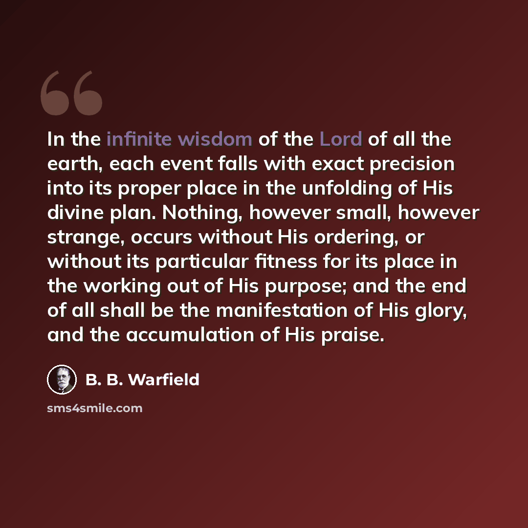 “In the infinite wisdom of the Lord of all the earth, each event falls with exact precision into its proper place in the unfolding of His divine plan. Nothing, however small, however strange, occurs without His ordering, or without its particular fitness for its place in the working out of His…” quote by B. B. Warfield