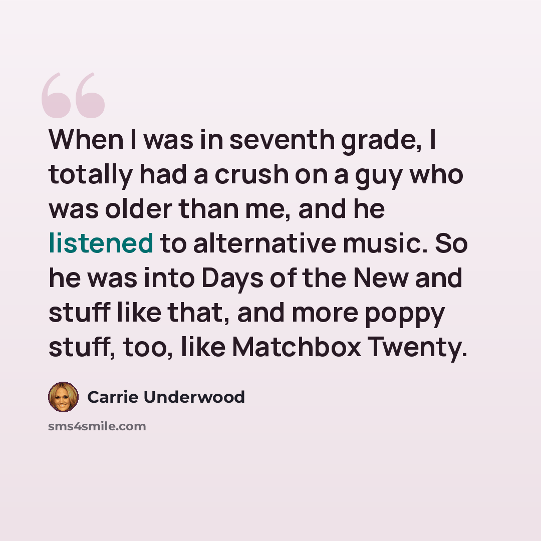 “When I was in seventh grade, I totally had a crush on a guy who was older than me, and he listened to alternative music. So he was into Days of the New and stuff like that, and more poppy stuff, too, like Matchbox Twenty.” quote by Carrie Underwood