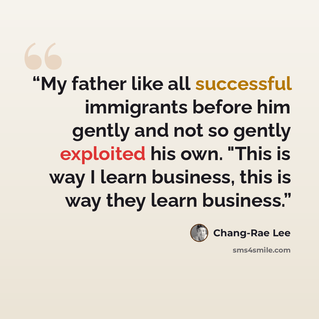 “My father like all successful immigrants before him gently and not so gently exploited his own. "This is way I learn business, this is way they learn business.” quote by Chang-rae Lee