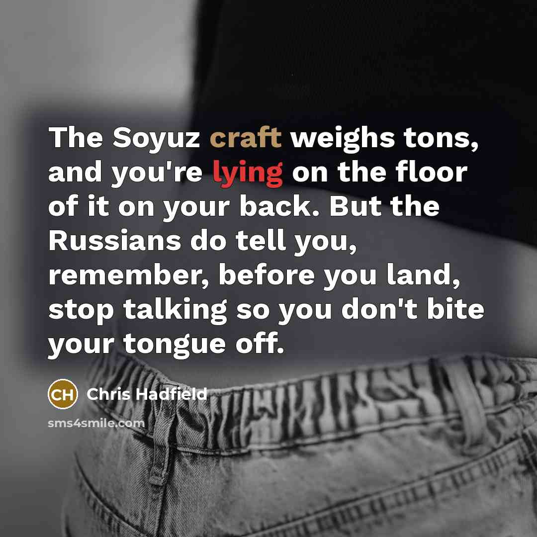 “The Soyuz craft weighs tons, and you're lying on the floor of it on your back. But the Russians do tell you, remember, before you land, stop talking so you don't bite your tongue off.” quote by Chris Hadfield