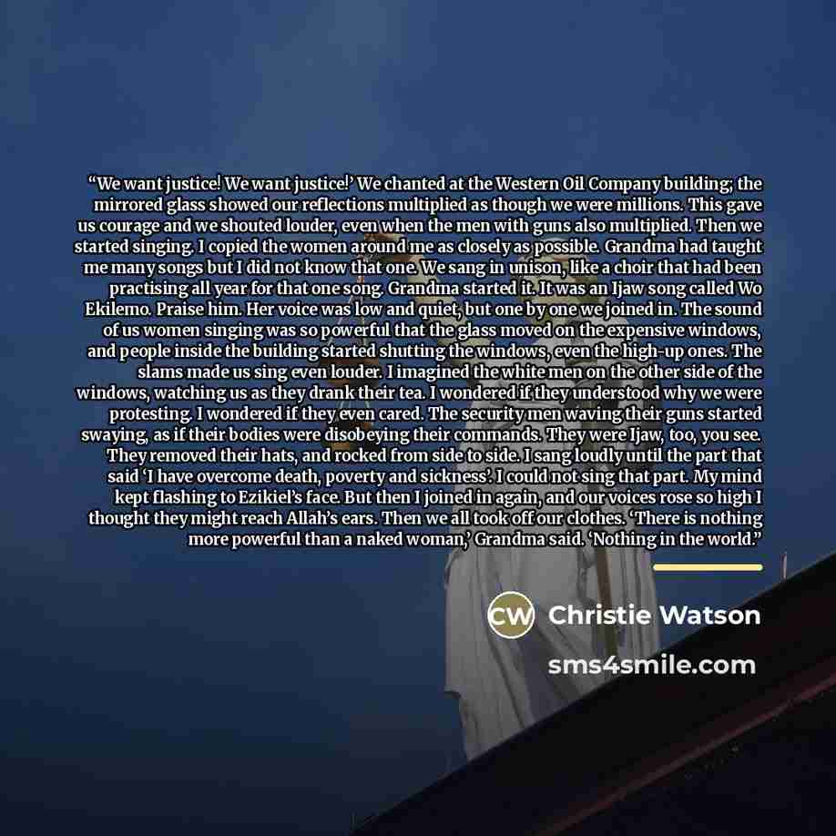 “We want justice! We want justice!’ We chanted at the Western Oil Company building; the mirrored glass showed our reflections multiplied as though we were millions. This gave us courage and we shouted louder, even when the men with guns also multiplied. Then we started singing. I copied the women…” quote by Christie Watson