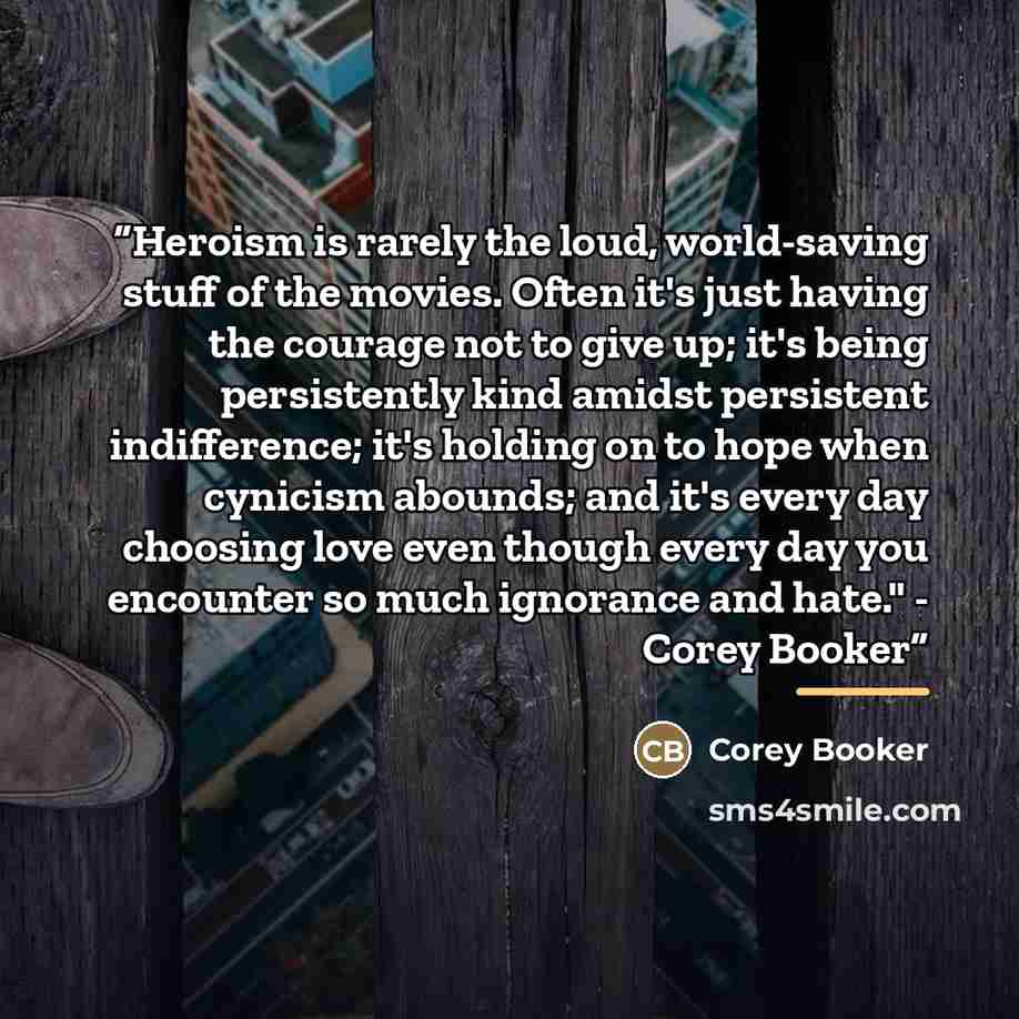 “Heroism is rarely the loud, world-saving stuff of the movies. Often it's just having the courage not to give up; it's being persistently kind amidst persistent indifference; it's holding on to hope when cynicism abounds; and it's every day choosing love even though every day you encounter so much…” quote by Corey Booker