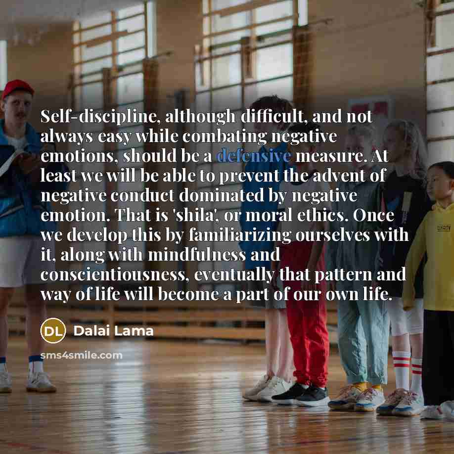 “Self-discipline, although difficult, and not always easy while combating negative emotions, should be a defensive measure. At least we will be able to prevent the advent of negative conduct dominated by negative emotion. That is 'shila', or moral ethics. Once we develop this by familiarizing…” quote by Dalai Lama