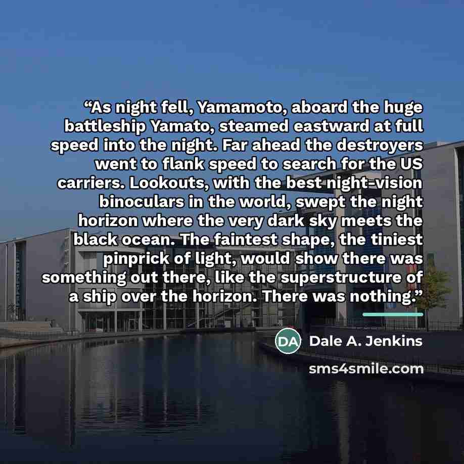 “As night fell, Yamamoto, aboard the huge battleship Yamato, steamed eastward at full speed into the night. Far ahead the destroyers went to flank speed to search for the US carriers. Lookouts, with the best night-vision binoculars in the world, swept the night horizon where the very dark sky meets…” quote by Dale A. Jenkins