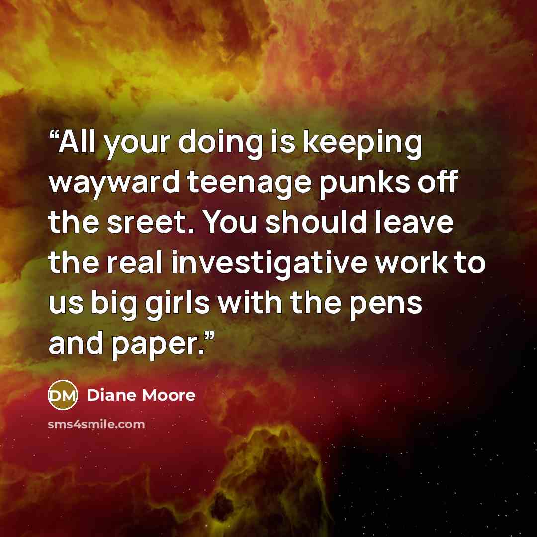 “All your doing is keeping wayward teenage punks off the sreet. You should leave the real investigative work to us big girls with the pens and paper.” quote by Diane Moore