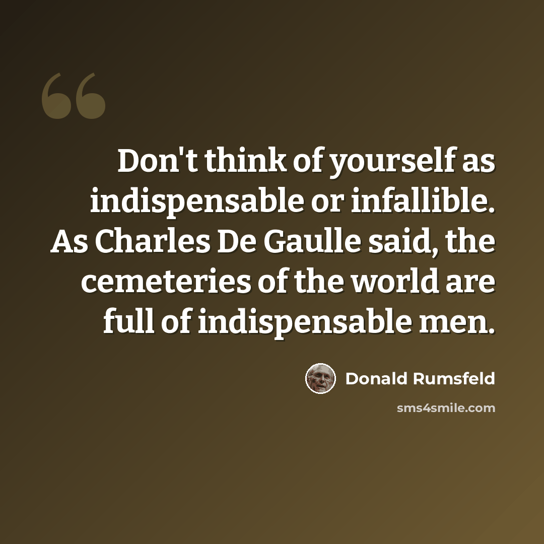 “Don't think of yourself as indispensable or infallible. As Charles De Gaulle said, the cemeteries of the world are full of indispensable men.” quote by Donald Rumsfeld