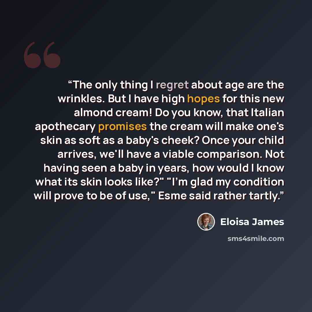 “The only thing I regret about age are the wrinkles. But I have high hopes for this new almond cream! Do you know, that Italian apothecary promises the cream will make one's skin as soft as a baby's cheek? Once your child arrives, we'll have a viable comparison. Not having seen a baby in years, how…” quote by Eloisa James