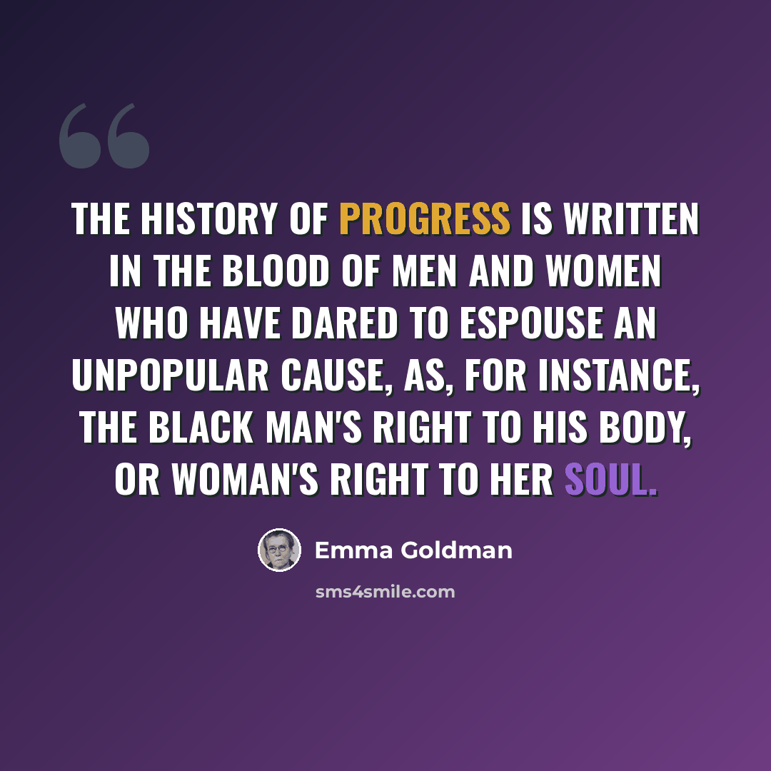 “The history of progress is written in the blood of men and women who have dared to espouse an unpopular cause, as, for instance, the black man's right to his body, or woman's right to her soul.” quote by Emma Goldman