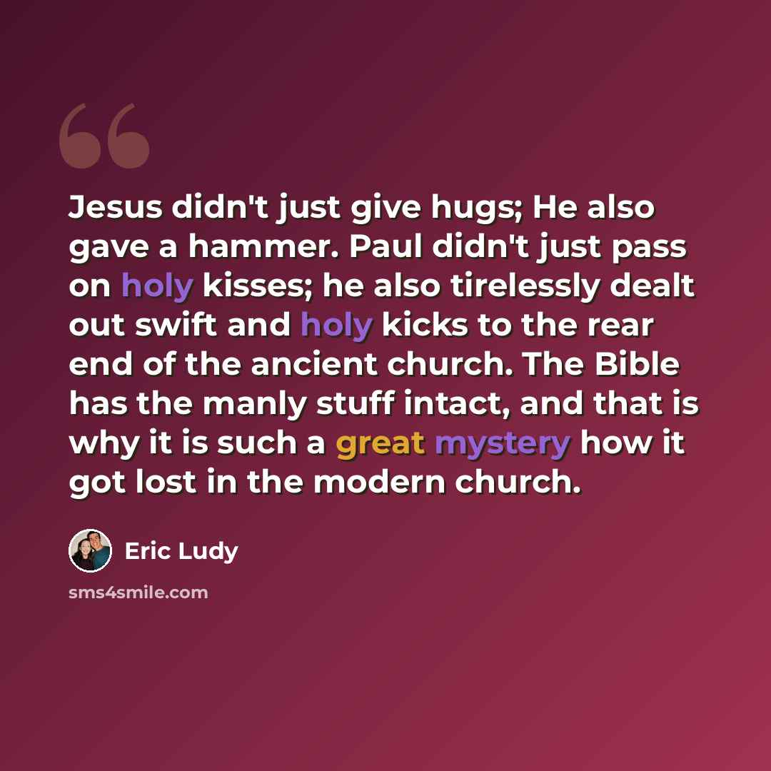 “Jesus didn't just give hugs; He also gave a hammer. Paul didn't just pass on holy kisses; he also tirelessly dealt out swift and holy kicks to the rear end of the ancient church. The Bible has the manly stuff intact, and that is why it is such a great mystery how it got lost in the modern church.” quote by Eric Ludy