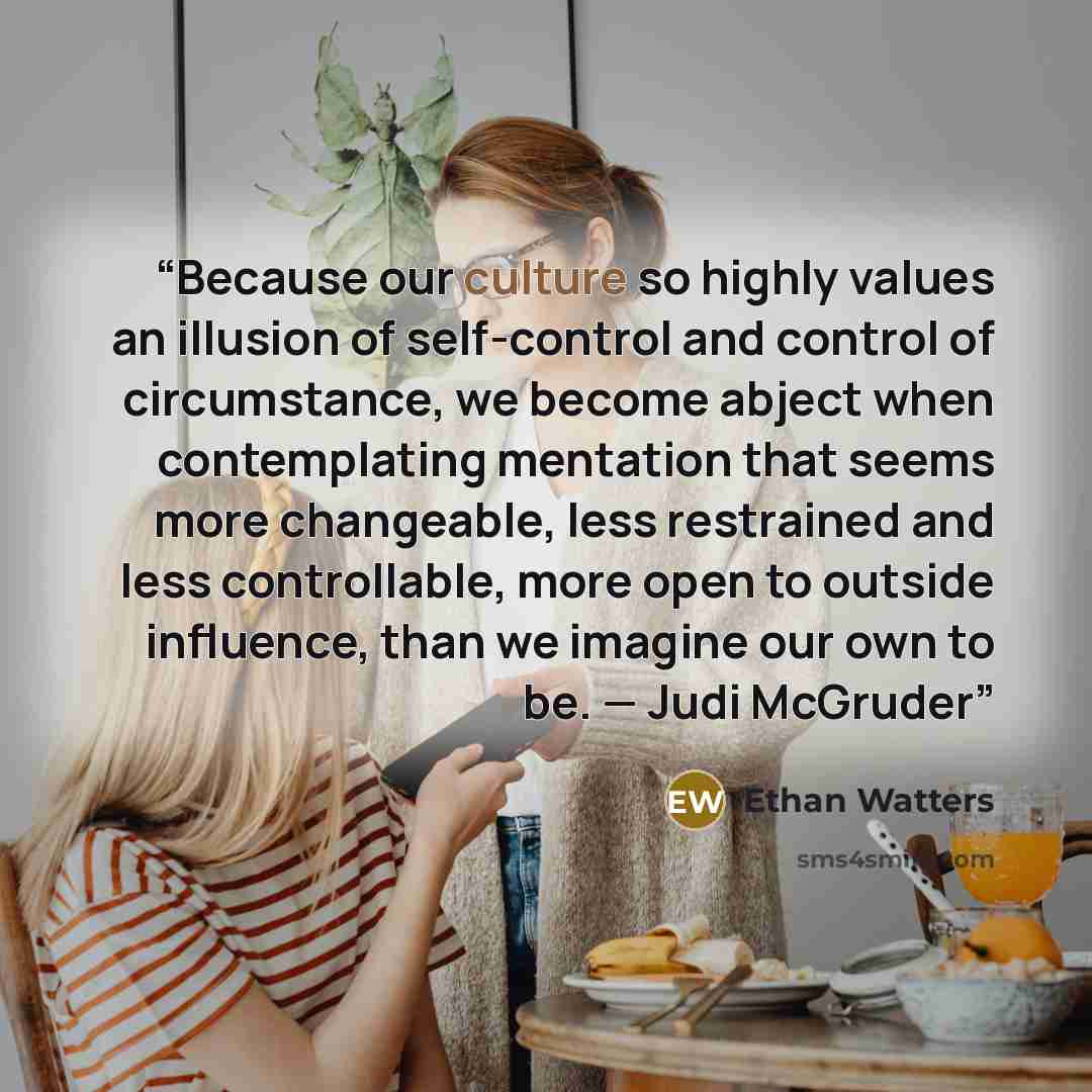 “Because our culture so highly values an illusion of self-control and control of circumstance, we become abject when contemplating mentation that seems more changeable, less restrained and less controllable, more open to outside influence, than we imagine our own to be. — Judi McGruder” quote by Ethan Watters