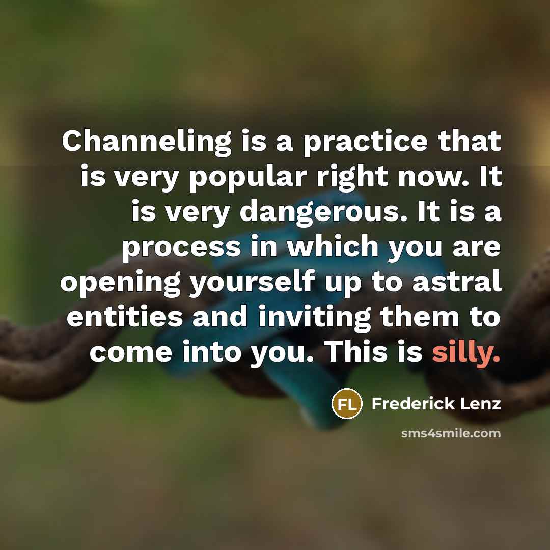 “Channeling is a practice that is very popular right now. It is very dangerous. It is a process in which you are opening yourself up to astral entities and inviting them to come into you. This is silly.” quote by Frederick Lenz