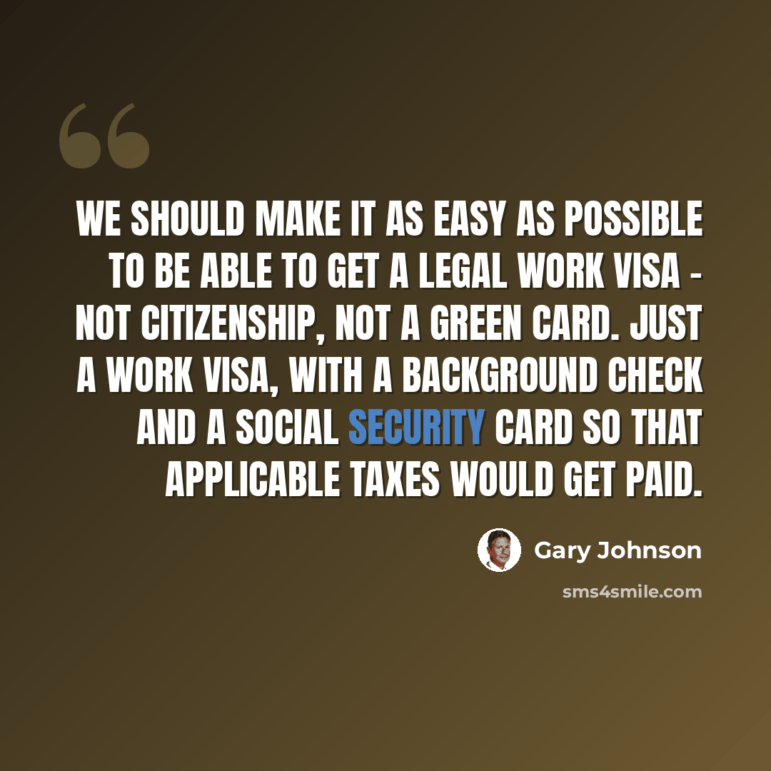 “We should make it as easy as possible to be able to get a legal work visa - not citizenship, not a green card. Just a work visa, with a background check and a Social Security card so that applicable taxes would get paid.” quote by Gary Johnson