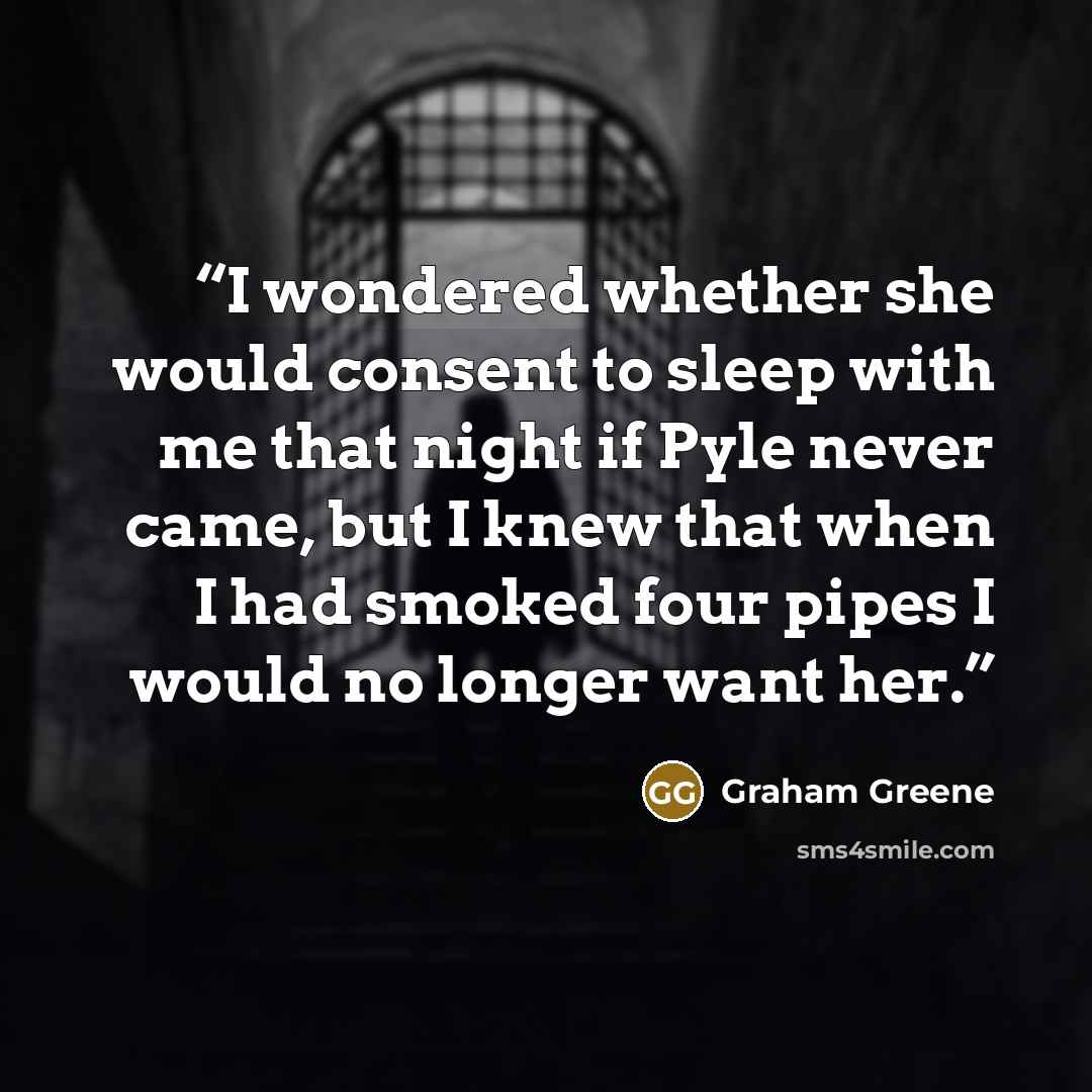 “I wondered whether she would consent to sleep with me that night if Pyle never came, but I knew that when I had smoked four pipes I would no longer want her.” quote by Graham Greene