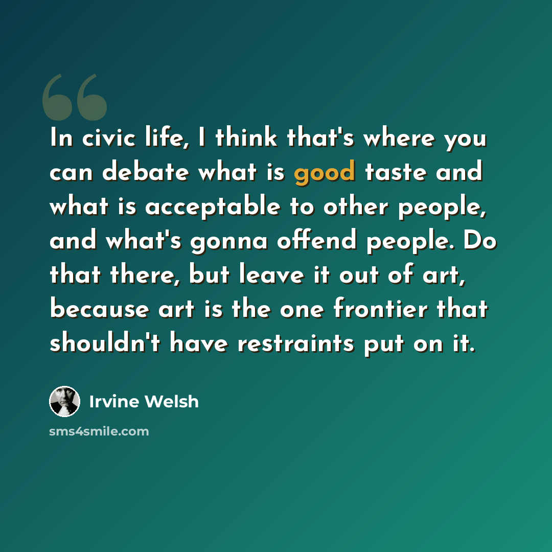 “In civic life, I think that's where you can debate what is good taste and what is acceptable to other people, and what's gonna offend people. Do that there, but leave it out of art, because art is the one frontier that shouldn't have restraints put on it.” quote by Irvine Welsh