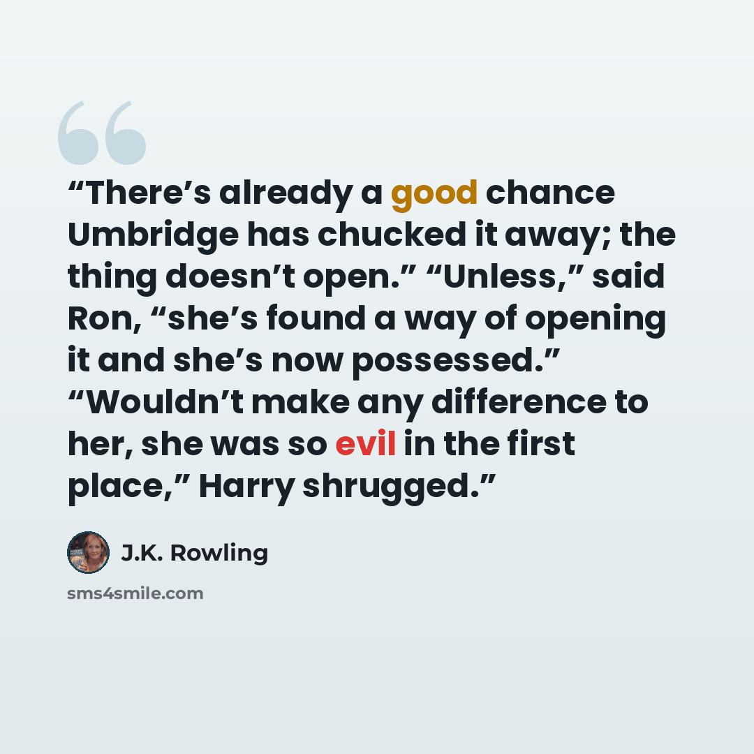 “There’s already a good chance Umbridge has chucked it away; the thing doesn’t open.” “Unless,” said Ron, “she’s found a way of opening it and she’s now possessed.” “Wouldn’t make any difference to her, she was so evil in the first place,” Harry shrugged.” quote by J.K. Rowling