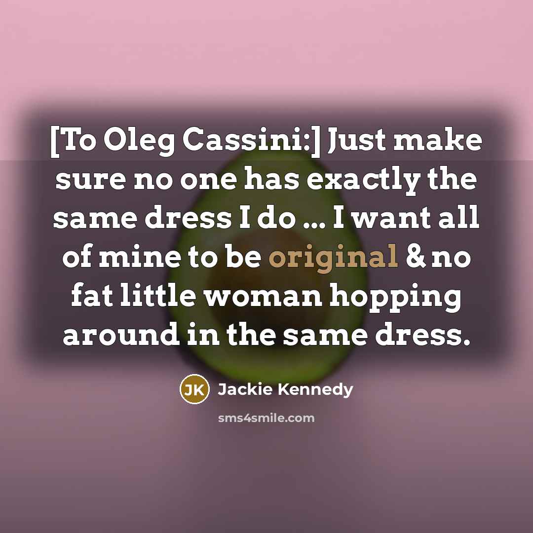 “[To Oleg Cassini:] Just make sure no one has exactly the same dress I do ... I want all of mine to be original & no fat little woman hopping around in the same dress.” quote by Jackie Kennedy