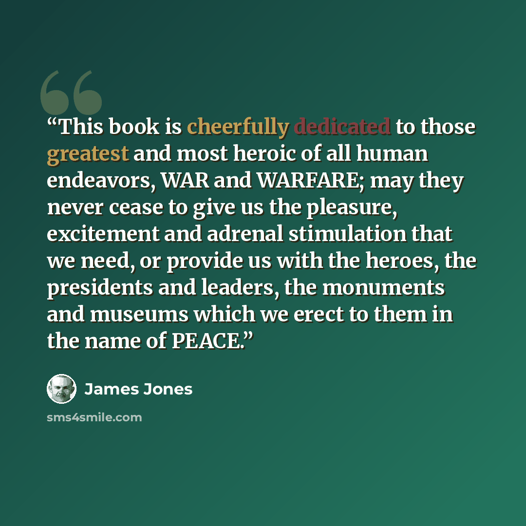 “This book is cheerfully dedicated to those greatest and most heroic of all human endeavors, WAR and WARFARE; may they never cease to give us the pleasure, excitement and adrenal stimulation that we need, or provide us with the heroes, the presidents and leaders, the monuments and museums which we…” quote by James Jones