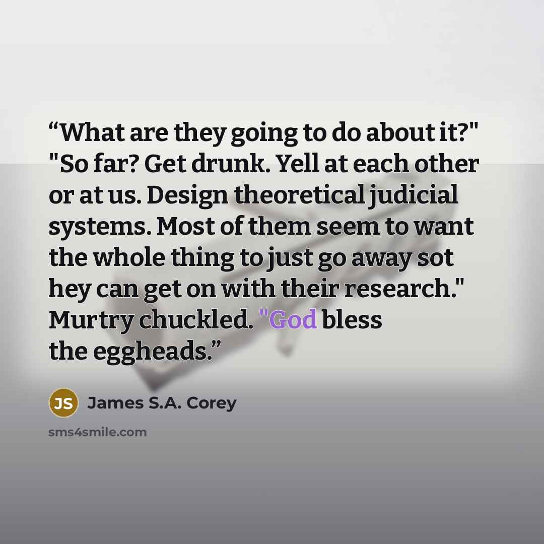 “What are they going to do about it?" "So far? Get drunk. Yell at each other or at us. Design theoretical judicial systems. Most of them seem to want the whole thing to just go away sot hey can get on with their research." Murtry chuckled. "God bless the eggheads.” quote by James S.A. Corey