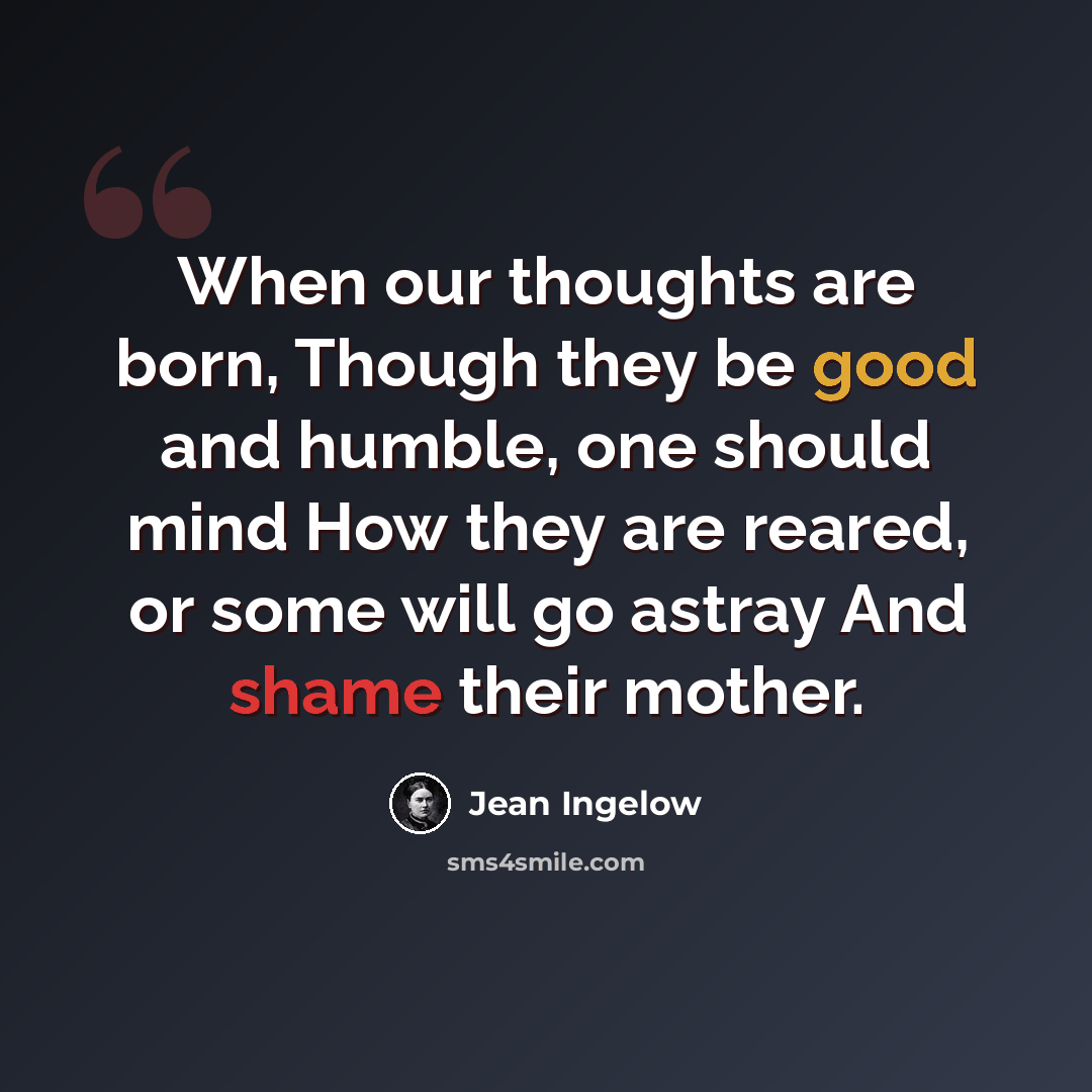 “When our thoughts are born, Though they be good and humble, one should mind How they are reared, or some will go astray And shame their mother.” quote by Jean Ingelow