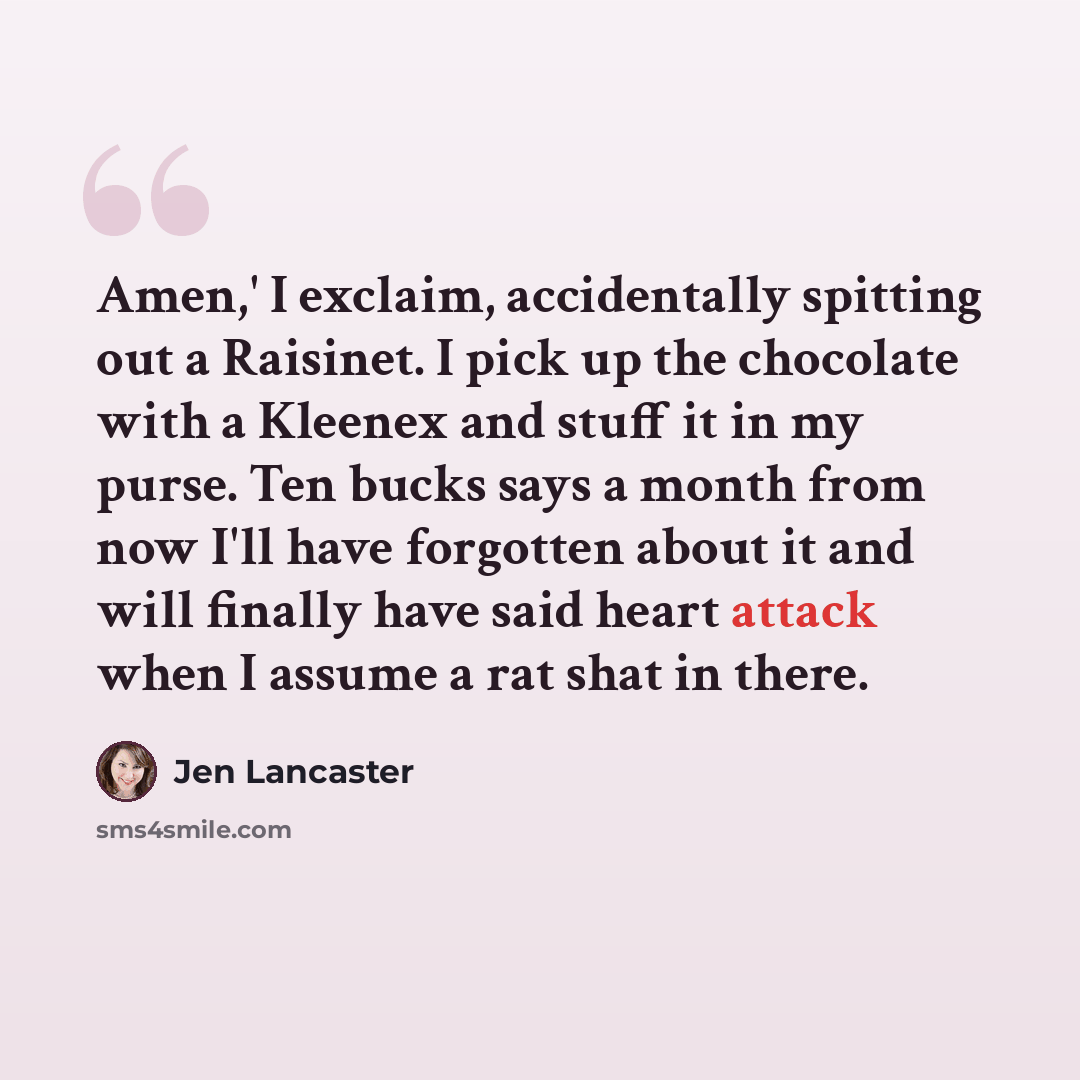 “Amen,' I exclaim, accidentally spitting out a Raisinet. I pick up the chocolate with a Kleenex and stuff it in my purse. Ten bucks says a month from now I'll have forgotten about it and will finally have said heart attack when I assume a rat shat in there.” quote by Jen Lancaster